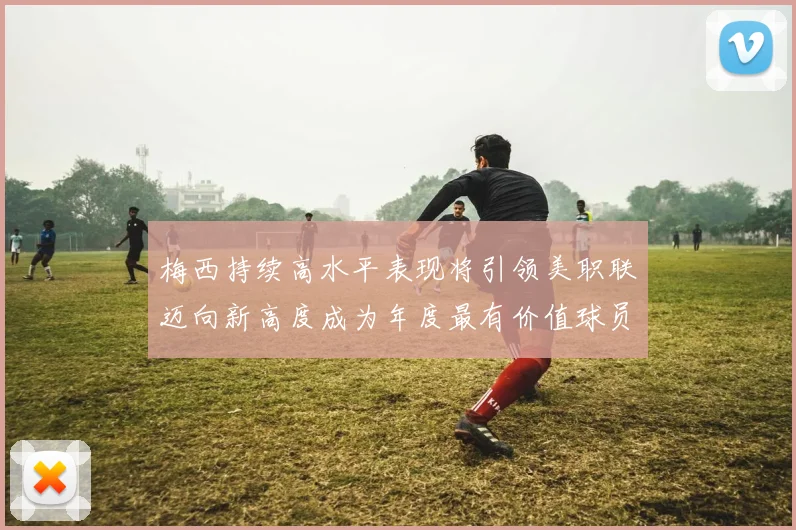 梅西持续高水平表现将引领美职联迈向新高度成为年度最有价值球员
