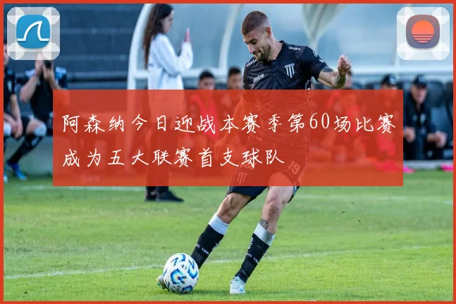 阿森纳今日迎战本赛季第60场比赛成为五大联赛首支球队