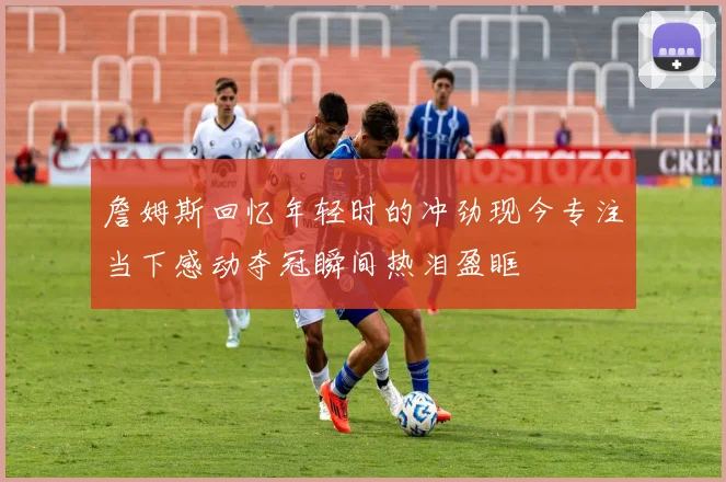 詹姆斯回忆年轻时的冲劲现今专注当下感动夺冠瞬间热泪盈眶