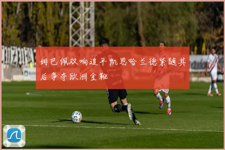 姆巴佩双响追平凯恩哈兰德紧随其后争夺欧洲金靴