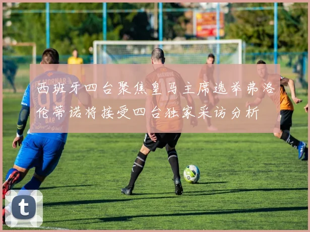 西班牙四台聚焦皇马主席选举弗洛伦蒂诺将接受四台独家采访分析