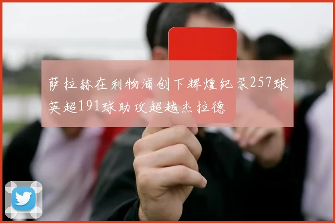 萨拉赫在利物浦创下辉煌纪录257球英超191球助攻超越杰拉德
