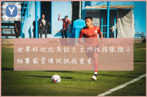 世界杯巡礼乌拉圭主帅性格张扬小组赛前景堪忧挑战重重