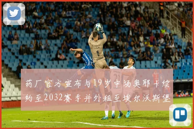 药厂官方宣布与19岁中场奥耶卡续约至2032赛季并外租至埃尔沃斯堡