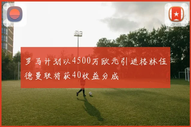 罗马计划以4500万欧元引进格林伍德曼联将获40收益分成