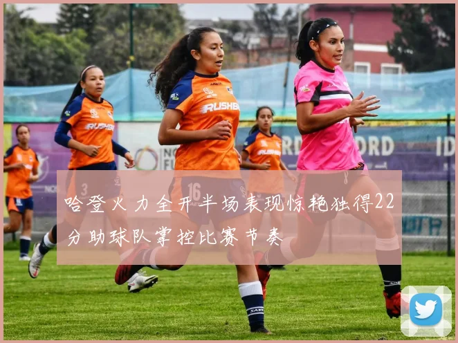 哈登火力全开半场表现惊艳独得22分助球队掌控比赛节奏