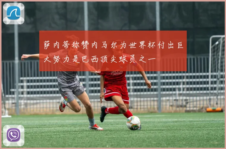 萨内蒂称赞内马尔为世界杯付出巨大努力是巴西顶尖球员之一