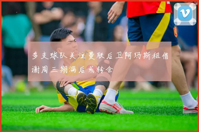 多支球队关注曼联后卫阿玛斯租借谢周三期满后或转会