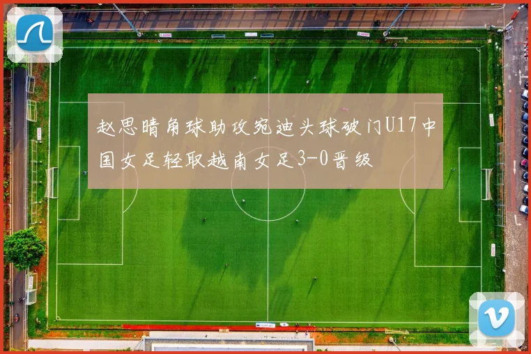 赵思晴角球助攻宛迪头球破门U17中国女足轻取越南女足3-0晋级