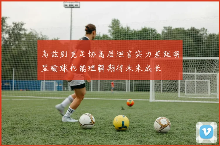 乌兹别克足协高层坦言实力差距明显输球也能理解期待未来成长