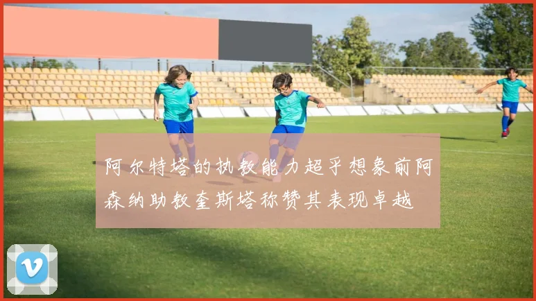 阿尔特塔的执教能力超乎想象前阿森纳助教奎斯塔称赞其表现卓越