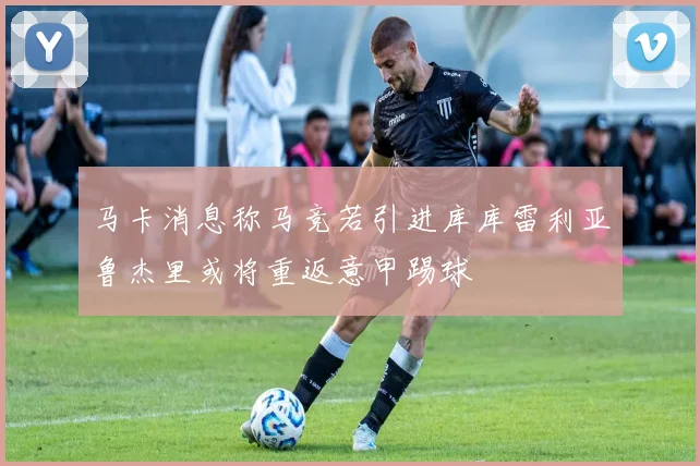 马卡消息称马竞若引进库库雷利亚鲁杰里或将重返意甲踢球