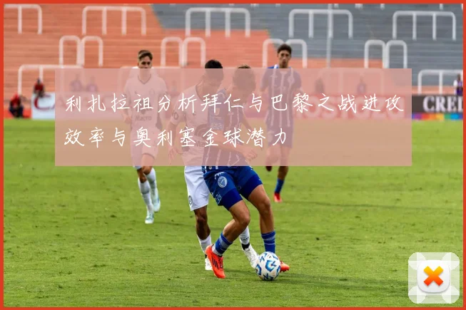 利扎拉祖分析拜仁与巴黎之战进攻效率与奥利塞金球潜力