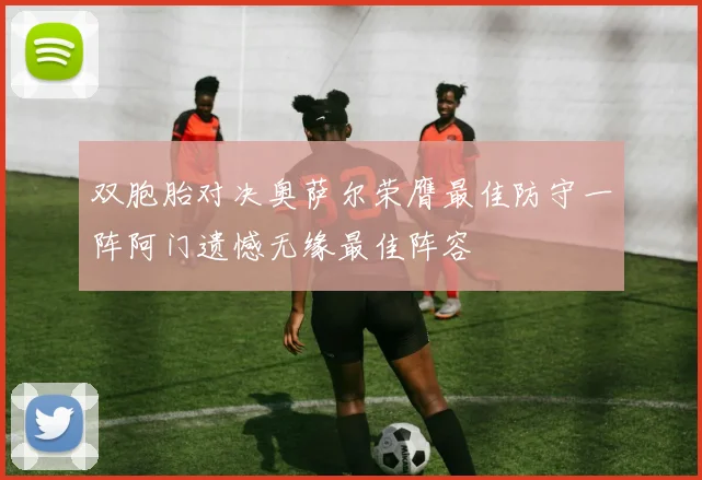 双胞胎对决奥萨尔荣膺最佳防守一阵阿门遗憾无缘最佳阵容