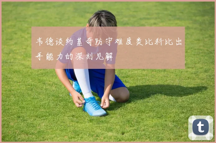 韦德谈约基奇防守难度类比科比出手能力的深刻见解